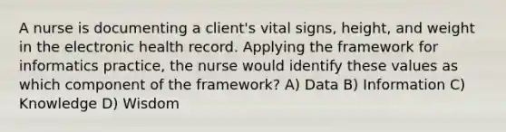 A nurse is documenting a client's vital signs, height, and weight in the electronic health record. Applying the framework for informatics practice, the nurse would identify these values as which component of the framework? A) Data B) Information C) Knowledge D) Wisdom