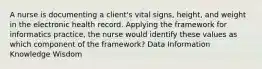 A nurse is documenting a client's vital signs, height, and weight in the electronic health record. Applying the framework for informatics practice, the nurse would identify these values as which component of the framework? Data Information Knowledge Wisdom