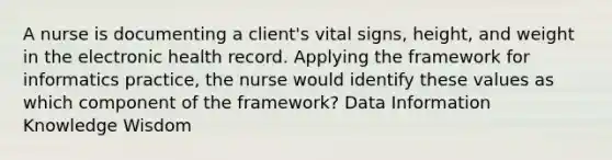 A nurse is documenting a client's vital signs, height, and weight in the electronic health record. Applying the framework for informatics practice, the nurse would identify these values as which component of the framework? Data Information Knowledge Wisdom