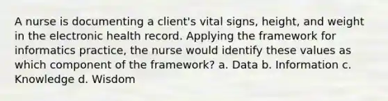 A nurse is documenting a client's vital signs, height, and weight in the electronic health record. Applying the framework for informatics practice, the nurse would identify these values as which component of the framework? a. Data b. Information c. Knowledge d. Wisdom