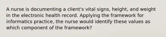 A nurse is documenting a client's vital signs, height, and weight in the electronic health record. Applying the framework for informatics practice, the nurse would identify these values as which component of the framework?