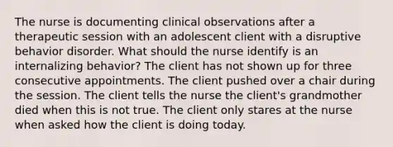 The nurse is documenting clinical observations after a therapeutic session with an adolescent client with a disruptive behavior disorder. What should the nurse identify is an internalizing behavior? The client has not shown up for three consecutive appointments. The client pushed over a chair during the session. The client tells the nurse the client's grandmother died when this is not true. The client only stares at the nurse when asked how the client is doing today.