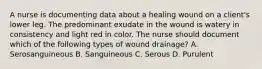 A nurse is documenting data about a healing wound on a client's lower leg. The predominant exudate in the wound is watery in consistency and light red in color. The nurse should document which of the following types of wound drainage? A. Serosanguineous B. Sanguineous C. Serous D. Purulent