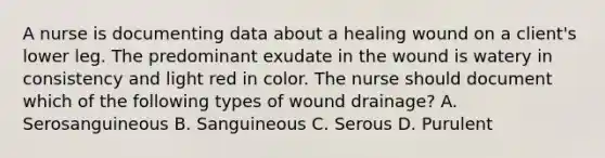 A nurse is documenting data about a healing wound on a client's lower leg. The predominant exudate in the wound is watery in consistency and light red in color. The nurse should document which of the following types of wound drainage? A. Serosanguineous B. Sanguineous C. Serous D. Purulent