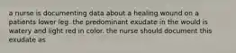 a nurse is documenting data about a healing wound on a patients lower leg. the predominant exudate in the would is watery and light red in color. the nurse should document this exudate as