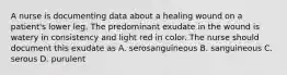 A nurse is documenting data about a healing wound on a patient's lower leg. The predominant exudate in the wound is watery in consistency and light red in color. The nurse should document this exudate as A. serosanguineous B. sanguineous C. serous D. purulent