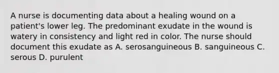 A nurse is documenting data about a healing wound on a patient's lower leg. The predominant exudate in the wound is watery in consistency and light red in color. The nurse should document this exudate as A. serosanguineous B. sanguineous C. serous D. purulent