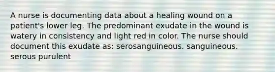 A nurse is documenting data about a healing wound on a patient's lower leg. The predominant exudate in the wound is watery in consistency and light red in color. The nurse should document this exudate as: serosanguineous. sanguineous. serous purulent