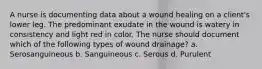 A nurse is documenting data about a wound healing on a client's lower leg. The predominant exudate in the wound is watery in consistency and light red in color. The nurse should document which of the following types of wound drainage? a. Serosanguineous b. Sanguineous c. Serous d. Purulent