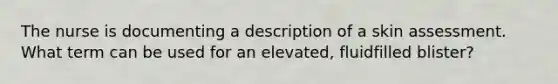 The nurse is documenting a description of a skin assessment. What term can be used for an elevated, fluidfilled blister?