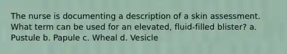 The nurse is documenting a description of a skin assessment. What term can be used for an elevated, fluid-filled blister? a. Pustule b. Papule c. Wheal d. Vesicle