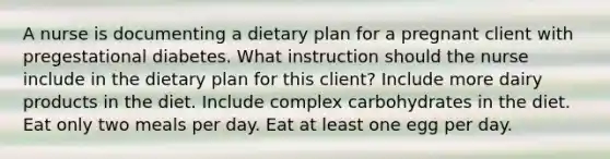 A nurse is documenting a dietary plan for a pregnant client with pregestational diabetes. What instruction should the nurse include in the dietary plan for this client? Include more dairy products in the diet. Include complex carbohydrates in the diet. Eat only two meals per day. Eat at least one egg per day.