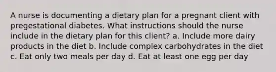 A nurse is documenting a dietary plan for a pregnant client with pregestational diabetes. What instructions should the nurse include in the dietary plan for this client? a. Include more dairy products in the diet b. Include complex carbohydrates in the diet c. Eat only two meals per day d. Eat at least one egg per day