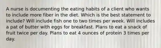 A nurse is documenting the eating habits of a client who wants to include more fiber in the diet. Which is the best statement to include? Will include fish one to two times per week. Will includes a pat of butter with eggs for breakfast. Plans to eat a snack of fruit twice per day. Plans to eat 4 ounces of protein 3 times per day.