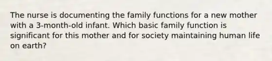 The nurse is documenting the family functions for a new mother with a 3-month-old infant. Which basic family function is significant for this mother and for society maintaining human life on earth?