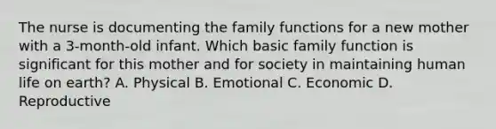 The nurse is documenting the family functions for a new mother with a 3-month-old infant. Which basic family function is significant for this mother and for society in maintaining human life on earth? A. Physical B. Emotional C. Economic D. Reproductive