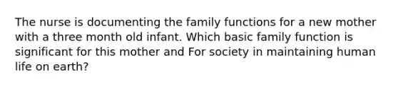 The nurse is documenting the family functions for a new mother with a three month old infant. Which basic family function is significant for this mother and For society in maintaining human life on earth?