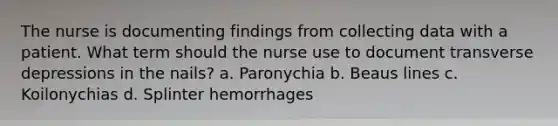 The nurse is documenting findings from collecting data with a patient. What term should the nurse use to document transverse depressions in the nails? a. Paronychia b. Beaus lines c. Koilonychias d. Splinter hemorrhages