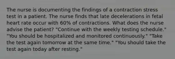 The nurse is documenting the findings of a contraction stress test in a patient. The nurse finds that late decelerations in fetal heart rate occur with 60% of contractions. What does the nurse advise the patient? "Continue with the weekly testing schedule." "You should be hospitalized and monitored continuously." "Take the test again tomorrow at the same time." "You should take the test again today after resting."