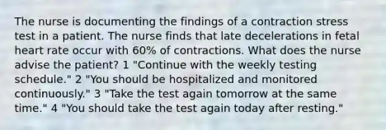 The nurse is documenting the findings of a contraction stress test in a patient. The nurse finds that late decelerations in fetal heart rate occur with 60% of contractions. What does the nurse advise the patient? 1 "Continue with the weekly testing schedule." 2 "You should be hospitalized and monitored continuously." 3 "Take the test again tomorrow at the same time." 4 "You should take the test again today after resting."