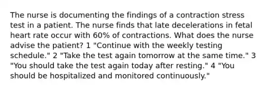 The nurse is documenting the findings of a contraction stress test in a patient. The nurse finds that late decelerations in fetal heart rate occur with 60% of contractions. What does the nurse advise the patient? 1 "Continue with the weekly testing schedule." 2 "Take the test again tomorrow at the same time." 3 "You should take the test again today after resting." 4 "You should be hospitalized and monitored continuously."