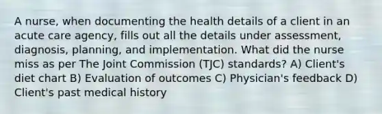 A nurse, when documenting the health details of a client in an acute care agency, fills out all the details under assessment, diagnosis, planning, and implementation. What did the nurse miss as per The Joint Commission (TJC) standards? A) Client's diet chart B) Evaluation of outcomes C) Physician's feedback D) Client's past medical history