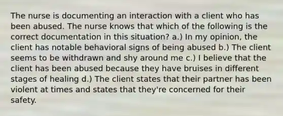 The nurse is documenting an interaction with a client who has been abused. The nurse knows that which of the following is the correct documentation in this situation? a.) In my opinion, the client has notable behavioral signs of being abused b.) The client seems to be withdrawn and shy around me c.) I believe that the client has been abused because they have bruises in different stages of healing d.) The client states that their partner has been violent at times and states that they're concerned for their safety.