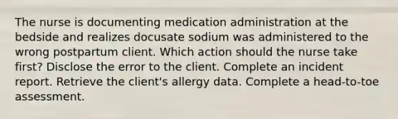 The nurse is documenting medication administration at the bedside and realizes docusate sodium was administered to the wrong postpartum client. Which action should the nurse take first? Disclose the error to the client. Complete an incident report. Retrieve the client's allergy data. Complete a head-to-toe assessment.