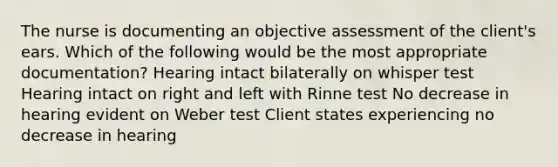 The nurse is documenting an objective assessment of the client's ears. Which of the following would be the most appropriate documentation? Hearing intact bilaterally on whisper test Hearing intact on right and left with Rinne test No decrease in hearing evident on Weber test Client states experiencing no decrease in hearing