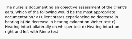 The nurse is documenting an objective assessment of the client's ears. Which of the following would be the most appropriate documentation? a) Client states experiencing no decrease in hearing b) No decrease in hearing evident on Weber test c) Hearing intact bilaterally on whisper test d) Hearing intact on right and left with Rinne test