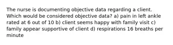 The nurse is documenting objective data regarding a client. Which would be considered objective data? a) pain in left ankle rated at 6 out of 10 b) client seems happy with family visit c) family appear supportive of client d) respirations 16 breaths per minute