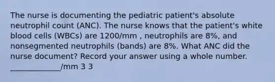 The nurse is documenting the pediatric patient's absolute neutrophil count (ANC). The nurse knows that the patient's white blood cells (WBCs) are 1200/mm , neutrophils are 8%, and nonsegmented neutrophils (bands) are 8%. What ANC did the nurse document? Record your answer using a whole number. _____________/mm 3 3