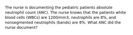 The nurse is documenting the pediatric patients absolute neutrophil count (ANC). The nurse knows that the patients white blood cells (WBCs) are 1200/mm3, neutrophils are 8%, and nonsegmented neutrophils (bands) are 8%. What ANC did the nurse document?