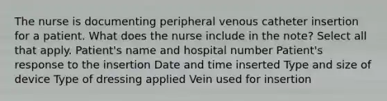 The nurse is documenting peripheral venous catheter insertion for a patient. What does the nurse include in the note? Select all that apply. Patient's name and hospital number Patient's response to the insertion Date and time inserted Type and size of device Type of dressing applied Vein used for insertion