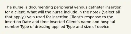 The nurse is documenting peripheral venous catheter insertion for a client. What will the nurse include in the note? (Select all that apply.) Vein used for insertion Client's response to the insertion Date and time inserted Client's name and hospital number Type of dressing applied Type and size of device