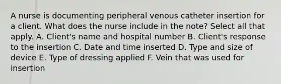 A nurse is documenting peripheral venous catheter insertion for a client. What does the nurse include in the note? Select all that apply. A. Client's name and hospital number B. Client's response to the insertion C. Date and time inserted D. Type and size of device E. Type of dressing applied F. Vein that was used for insertion