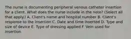 The nurse is documenting peripheral venous catheter insertion for a client. What does the nurse include in the note? (Select all that apply.) A. Client's name and hospital number B. Client's response to the insertion C. Date and time inserted D. Type and size of device E. Type of dressing applied F. Vein used for insertion