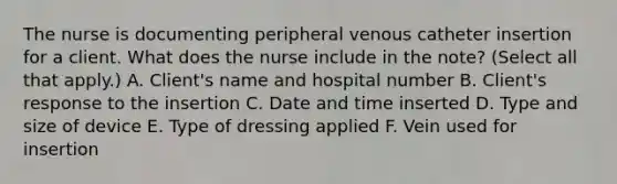 The nurse is documenting peripheral venous catheter insertion for a client. What does the nurse include in the note? (Select all that apply.) A. Client's name and hospital number B. Client's response to the insertion C. Date and time inserted D. Type and size of device E. Type of dressing applied F. Vein used for insertion