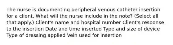 The nurse is documenting peripheral venous catheter insertion for a client. What will the nurse include in the note? (Select all that apply.) Client's name and hospital number Client's response to the insertion Date and time inserted Type and size of device Type of dressing applied Vein used for insertion