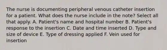 The nurse is documenting peripheral venous catheter insertion for a patient. What does the nurse include in the note? Select all that apply. A. Patient's name and hospital number B. Patient's response to the insertion C. Date and time inserted D. Type and size of device E. Type of dressing applied F. Vein used for insertion