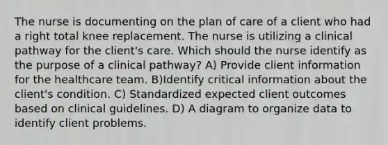 The nurse is documenting on the plan of care of a client who had a right total knee replacement. The nurse is utilizing a clinical pathway for the client's care. Which should the nurse identify as the purpose of a clinical pathway? A) Provide client information for the healthcare team. B)Identify critical information about the client's condition. C) Standardized expected client outcomes based on clinical guidelines. D) A diagram to organize data to identify client problems.