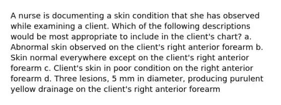 A nurse is documenting a skin condition that she has observed while examining a client. Which of the following descriptions would be most appropriate to include in the client's chart? a. Abnormal skin observed on the client's right anterior forearm b. Skin normal everywhere except on the client's right anterior forearm c. Client's skin in poor condition on the right anterior forearm d. Three lesions, 5 mm in diameter, producing purulent yellow drainage on the client's right anterior forearm