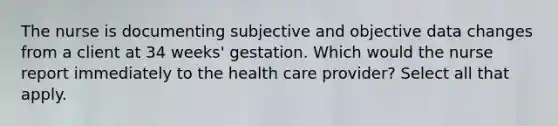 The nurse is documenting subjective and objective data changes from a client at 34 weeks' gestation. Which would the nurse report immediately to the health care provider? Select all that apply.