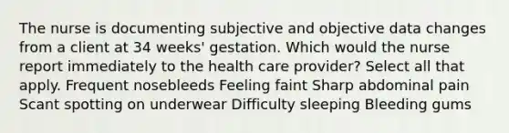 The nurse is documenting subjective and objective data changes from a client at 34 weeks' gestation. Which would the nurse report immediately to the health care provider? Select all that apply. Frequent nosebleeds Feeling faint Sharp abdominal pain Scant spotting on underwear Difficulty sleeping Bleeding gums