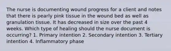 The nurse is documenting wound progress for a client and notes that there is pearly pink tissue in the wound bed as well as granulation tissue. It has decreased in size over the past 4 weeks. Which type of healing should the nurse document is occurring? 1. Primary intention 2. Secondary intention 3. Tertiary intention 4. Inflammatory phase