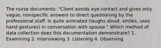 The nurse documents: "Client avoids eye contact and gives only vague, nonspecific answers to direct questioning by the professional staff. Is quite animated (laughs aloud, smiles, uses hand gestures) in conversation with spouse." Which method of data collection does this documentation demonstrate? 1. Examining 2. Interviewing 3. Listening 4. Observing