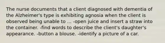 The nurse documents that a client diagnosed with dementia of the Alzheimer's type is exhibiting agnosia when the client is observed being unable to ... -open juice and insert a straw into the container. -find words to describe the client's daughter's appearance. -button a blouse. -identify a picture of a car.