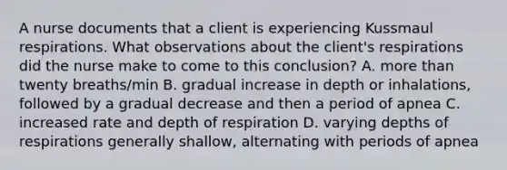 A nurse documents that a client is experiencing Kussmaul respirations. What observations about the client's respirations did the nurse make to come to this conclusion? A. more than twenty breaths/min B. gradual increase in depth or inhalations, followed by a gradual decrease and then a period of apnea C. increased rate and depth of respiration D. varying depths of respirations generally shallow, alternating with periods of apnea