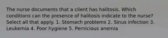 The nurse documents that a client has halitosis. Which conditions can the presence of halitosis indicate to the nurse? Select all that apply. 1. Stomach problems 2. Sinus infection 3. Leukemia 4. Poor hygiene 5. Pernicious anemia