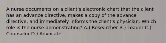 A nurse documents on a client's electronic chart that the client has an advance directive, makes a copy of the advance directive, and immediately informs the client's physician. Which role is the nurse demonstrating? A.) Researcher B.) Leader C.) Counselor D.) Advocate